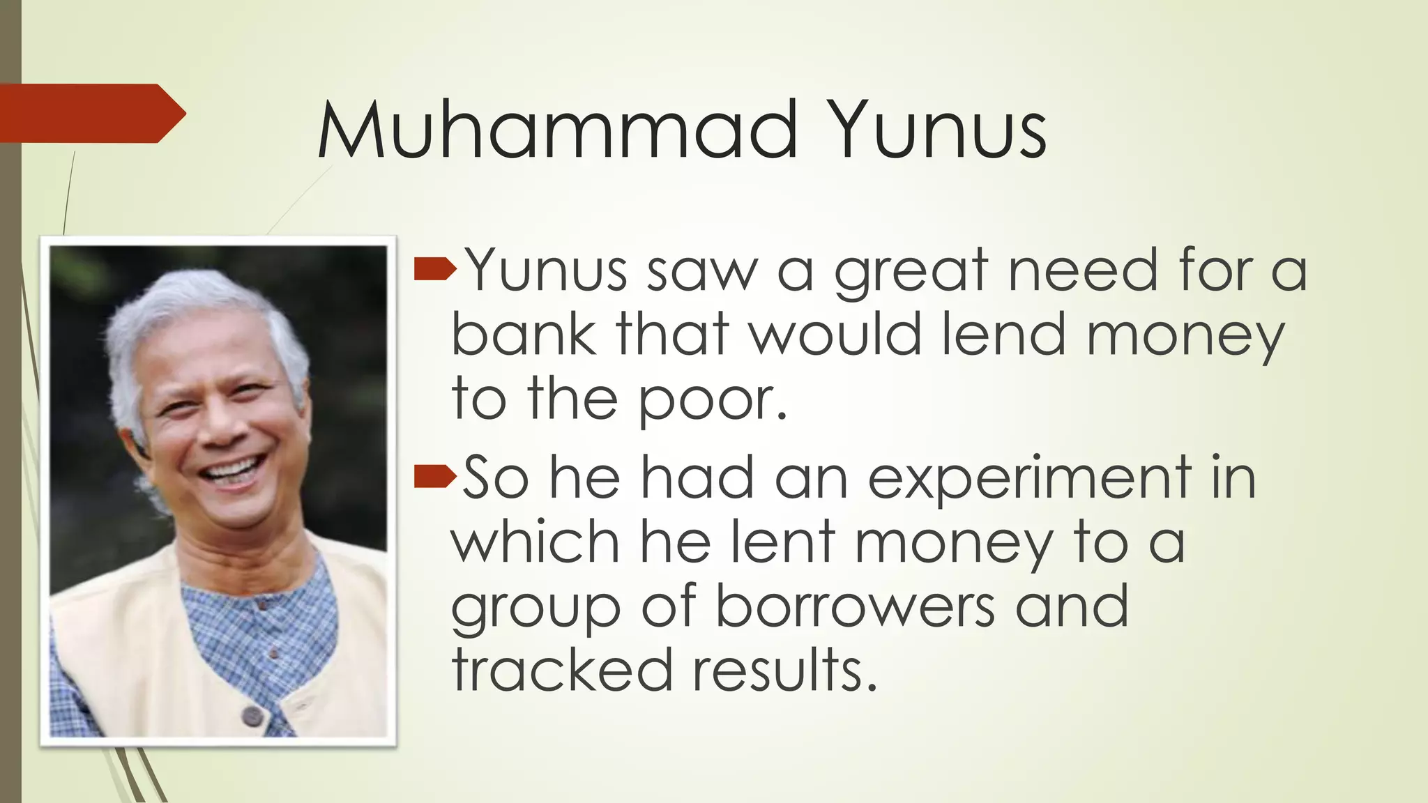 Muhammad Yunus
Yunus saw a great need for a
bank that would lend money
to the poor.
So he had an experiment in
which he lent money to a
group of borrowers and
tracked results.
 