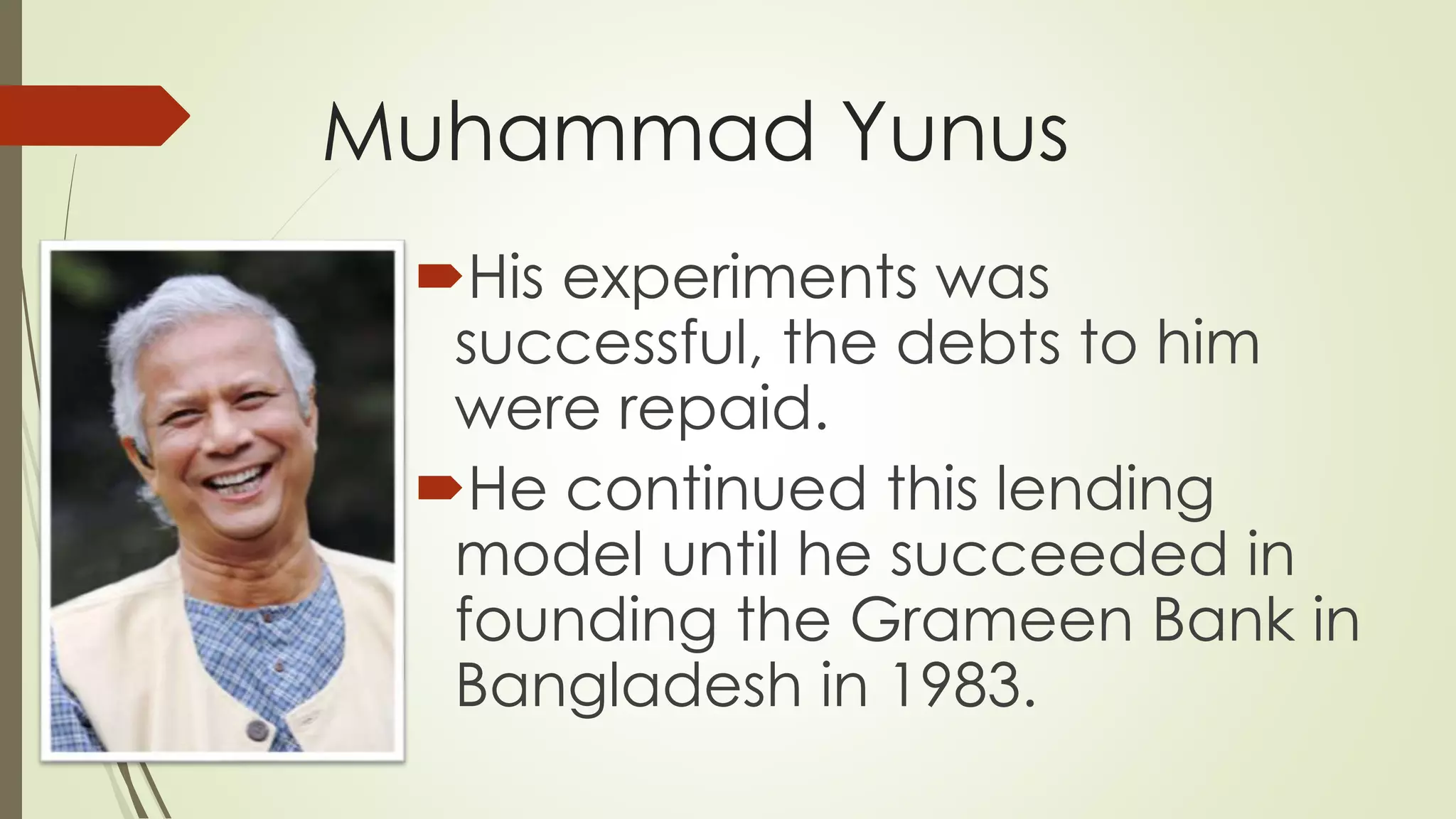 Muhammad Yunus
His experiments was
successful, the debts to him
were repaid.
He continued this lending
model until he succeeded in
founding the Grameen Bank in
Bangladesh in 1983.
 
