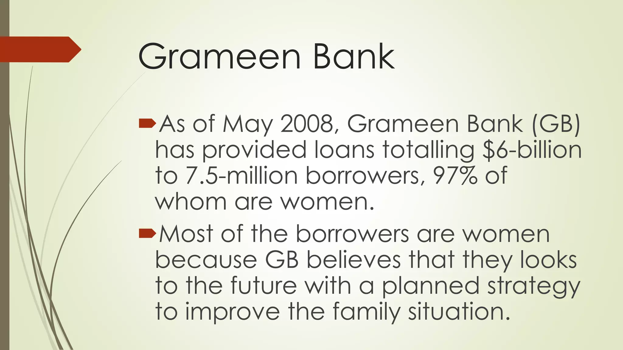 Grameen Bank
As of May 2008, Grameen Bank (GB)
has provided loans totalling $6-billion
to 7.5-million borrowers, 97% of
whom are women.
Most of the borrowers are women
because GB believes that they looks
to the future with a planned strategy
to improve the family situation.
 