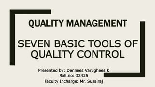 QUALITY MANAGEMENT
SEVEN BASIC TOOLS OF
QUALITY CONTROL
Presented by: Dennees Varughees K
Roll.no: 32425
Faculty Incharge: Mr. Susairaj
 