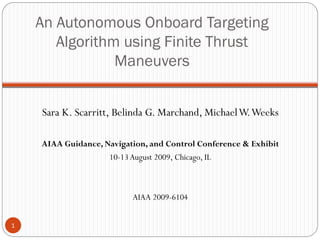 An Autonomous Onboard Targeting
Algorithm using Finite Thrust
Maneuvers
Sara K. Scarritt, Belinda G. Marchand, MichaelW.Weeks
AIAA Guidance, Navigation, and Control Conference & Exhibit
10-13August 2009, Chicago, IL
AIAA 2009-6104
1
 