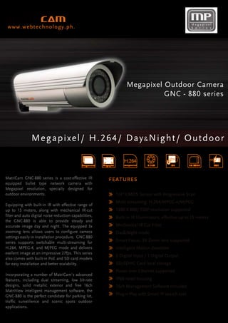 Megapixel
 www.webtechnology.ph.                                                                                           S e r i e s




                                                                              Megapixel Outdoor Camera
                                                                                        GNC - 880 series




               Megapixel/ H.264/ Day & Night/ Outdoo r

                                                                            H.264
                                              Progressive   Megapixel       compression   IR 15M       ICR      SD CARD        POE



MatriCam GNC-880 series is a cost-effective IR                  F E A T UR E S
equipped bullet type network camera with
Megapixel resolution, specially designed for
outdoor environments.                                                   1/4” CMOS Sensor with Progressive Scan
                                                                        Multi-streaming: H.264/MPEG-4/MJPEG
Equipping with built-in IR with effective range of
up to 15 meters, along with mechanical IR-cut                           1280 X 800/ 720P resolution supported
filter and auto digital noise reduction capabilities,                   Built-in IR Illuminators, effective up to 15 meters
the GNC-880 is able to provide steady and
accurate image day and night. The equipped 3x                           Mechanical IR Cut Filter
zooming lens allows users to configure camera                           Day&Night mode
settings easily in installation procedure. GNC-880
series supports switchable multi-streaming for                          Smart Focus, 3X Zoom lens supported
H.264, MPEG-4, and MJPEG mode and delivers                              Intelligent Motion detection
exellent image at an impressive 27fps. This series
                                                                        2 Digital Input / 1 Digital Output
also comes with built-in PoE and SD card models
for easy installation and better scalability.                           SD/SDHC Card local storage
                                                                        Power over Ethernet supported
Incorporating a number of MatriCam's advanced
features, including dual streaming, low bit-rate                        IP66 rated housing
designs, solid metallic exterior and free 16ch                          16ch Management Software included
MatriView intelligent management software, the
GNC-880 is the perfect candidate for parking lot,                       Plug-n-Play with Smart IP search tool
traffic surveillence and scenic spots outdoor
applications.
 