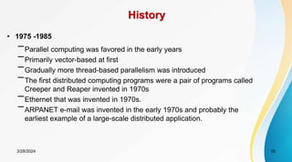 History
• 1975 -1985
–Parallel computing was favored in the early years
–Primarily vector-based at first
–Gradually more thread-based parallelism was introduced
–The first distributed computing programs were a pair of programs called
Creeper and Reaper invented in 1970s
–Ethernet that was invented in 1970s.
–ARPANET e-mail was invented in the early 1970s and probably the
earliest example of a large-scale distributed application.
10
3/28/2024
 