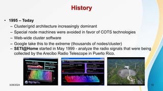 History
• 1995 – Today
– Cluster/grid architecture increasingly dominant
– Special node machines were avoided in favor of COTS technologies
– Web-wide cluster software
– Google take this to the extreme (thousands of nodes/cluster)
– SETI@Home started in May 1999 - analyze the radio signals that were being
collected by the Arecibo Radio Telescope in Puerto Rico.
12
3/28/2024
 