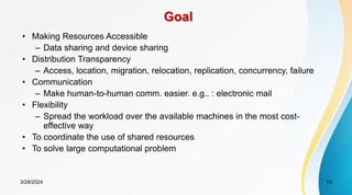 Goal
• Making Resources Accessible
– Data sharing and device sharing
• Distribution Transparency
– Access, location, migration, relocation, replication, concurrency, failure
• Communication
– Make human-to-human comm. easier. e.g.. : electronic mail
• Flexibility
– Spread the workload over the available machines in the most cost-
effective way
• To coordinate the use of shared resources
• To solve large computational problem
13
3/28/2024
 