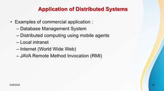 • Examples of commercial application :
– Database Management System
– Distributed computing using mobile agents
– Local intranet
– Internet (World Wide Web)
– JAVA Remote Method Invocation (RMI)
Application of Distributed Systems
16
3/28/2024
 