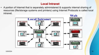 Local Intranet
• A portion of Internet that is separately administered & supports internal sharing of
resources (file/storage systems and printers) using Internet Protocols is called local
intranet.
18
3/28/2024
 