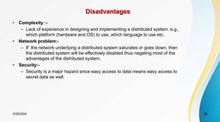 Disadvantages
• Complexity :-
– Lack of experience in designing and implementing a distributed system. e.g.,
which platform (hardware and OS) to use, which language to use etc.
• Network problem:-
– If the network underlying a distributed system saturates or goes down, then
the distributed system will be effectively disabled thus negating most of the
advantages of the distributed system.
• Security:-
– Security is a major hazard since easy access to data means easy access to
secret data as well.
22
3/28/2024
 