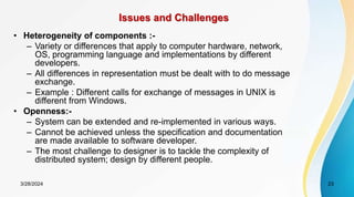 Issues and Challenges
• Heterogeneity of components :-
– Variety or differences that apply to computer hardware, network,
OS, programming language and implementations by different
developers.
– All differences in representation must be dealt with to do message
exchange.
– Example : Different calls for exchange of messages in UNIX is
different from Windows.
• Openness:-
– System can be extended and re-implemented in various ways.
– Cannot be achieved unless the specification and documentation
are made available to software developer.
– The most challenge to designer is to tackle the complexity of
distributed system; design by different people.
23
3/28/2024
 
