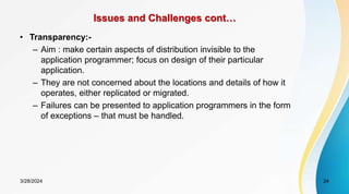 Issues and Challenges cont…
• Transparency:-
– Aim : make certain aspects of distribution invisible to the
application programmer; focus on design of their particular
application.
– They are not concerned about the locations and details of how it
operates, either replicated or migrated.
– Failures can be presented to application programmers in the form
of exceptions – that must be handled.
24
3/28/2024
 