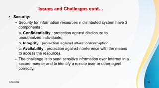 Issues and Challenges cont…
• Security:-
– Security for information resources in distributed system have 3
components :
a. Confidentiality : protection against disclosure to
unauthorized individuals.
b. Integrity : protection against alteration/corruption
c. Availability : protection against interference with the means
to access the resources.
– The challenge is to send sensitive information over Internet in a
secure manner and to identify a remote user or other agent
correctly.
26
3/28/2024
 
