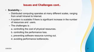 Issues and Challenges cont..
• Scalability :-
– Distributed computing operates at many different scales, ranging
from small Intranet to Internet.
– A system is scalable if there is significant increase in the number
of resources and users.
– The challenges is :
a. controlling the cost of physical resources.
b. controlling the performance loss.
c. preventing software resource running out.
d. avoiding performance bottlenecks.
27
3/28/2024
 