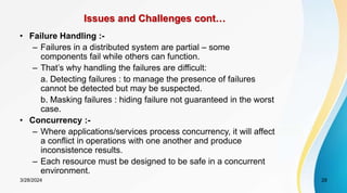 Issues and Challenges cont…
• Failure Handling :-
– Failures in a distributed system are partial – some
components fail while others can function.
– That’s why handling the failures are difficult:
a. Detecting failures : to manage the presence of failures
cannot be detected but may be suspected.
b. Masking failures : hiding failure not guaranteed in the worst
case.
• Concurrency :-
– Where applications/services process concurrency, it will affect
a conflict in operations with one another and produce
inconsistence results.
– Each resource must be designed to be safe in a concurrent
environment.
28
3/28/2024
 