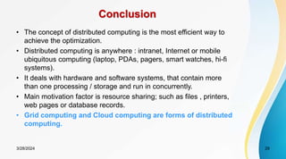 Conclusion
• The concept of distributed computing is the most efficient way to
achieve the optimization.
• Distributed computing is anywhere : intranet, Internet or mobile
ubiquitous computing (laptop, PDAs, pagers, smart watches, hi-fi
systems).
• It deals with hardware and software systems, that contain more
than one processing / storage and run in concurrently.
• Main motivation factor is resource sharing; such as files , printers,
web pages or database records.
• Grid computing and Cloud computing are forms of distributed
computing.
29
3/28/2024
 
