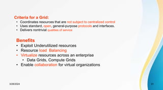 Criteria for a Grid:
• Coordinates resources that are not subject to centralized control
• Uses standard, open, general-purpose protocols and interfaces.
• Delivers nontrivial qualities of service
Benefits
• Exploit Underutilized resources
• Resource load Balancing
• Virtualize resources across an enterprise
• Data Grids, Compute Grids
• Enable collaboration for virtual organizations
31
3/28/2024
 