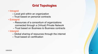 Grid Topologies
• Intragrid
– Local grid within an organization
– Trust based on personal contracts
• Extragrid
– Resources of a consortium of organizations
connected through a (Virtual) Private Network
– Trust based on Business to Business contracts
• Intergrid
– Global sharing of resources through the internet
– Trust based on certification
3/28/2024 33
 