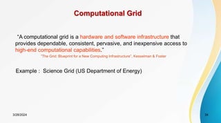 3/28/2024 34
Computational Grid
“A computational grid is a hardware and software infrastructure that
provides dependable, consistent, pervasive, and inexpensive access to
high-end computational capabilities.”
”The Grid: Blueprint for a New Computing Infrastructure”, Kesselman & Foster
Example : Science Grid (US Department of Energy)
 