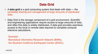 Data Grid
• A data grid is a grid computing system that deals with data — the
controlled sharing and management of large amounts of distributed
data.
• Data Grid is the storage component of a grid environment. Scientific
and engineering applications require access to large amounts of data,
and often this data is widely distributed. A data grid provides seamless
access to the local or remote data required to complete compute
intensive calculations.
Example :
Biomedical informatics Research Network (BIRN),
the Southern California Earthquake Center (SCEC).
3/28/2024 35
 