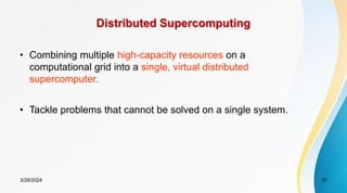 Distributed Supercomputing
• Combining multiple high-capacity resources on a
computational grid into a single, virtual distributed
supercomputer.
• Tackle problems that cannot be solved on a single system.
3/28/2024 37
 