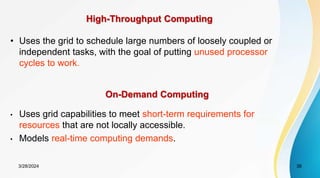 High-Throughput Computing
• Uses the grid to schedule large numbers of loosely coupled or
independent tasks, with the goal of putting unused processor
cycles to work.
On-Demand Computing
• Uses grid capabilities to meet short-term requirements for
resources that are not locally accessible.
• Models real-time computing demands.
3/28/2024 38
 