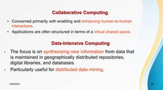 Collaborative Computing
• Concerned primarily with enabling and enhancing human-to-human
interactions.
• Applications are often structured in terms of a virtual shared space.
Data-Intensive Computing
• The focus is on synthesizing new information from data that
is maintained in geographically distributed repositories,
digital libraries, and databases.
• Particularly useful for distributed data mining.
3/28/2024 39
 