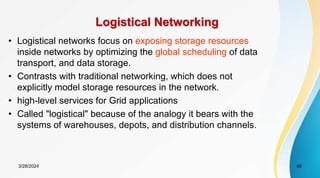 Logistical Networking
• Logistical networks focus on exposing storage resources
inside networks by optimizing the global scheduling of data
transport, and data storage.
• Contrasts with traditional networking, which does not
explicitly model storage resources in the network.
• high-level services for Grid applications
• Called "logistical" because of the analogy it bears with the
systems of warehouses, depots, and distribution channels.
3/28/2024 40
 