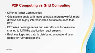 P2P Computing vs Grid Computing
• Differ in Target Communities
• Grid system deals with more complex, more powerful, more
diverse and highly interconnected set of resources than
P2P
• P2P uses heterogeneous end user devices for resource
sharing to fulfill the application requirements.
• Business logic and data is distributed among end user
nodes for P2P applications.
3/28/2024 41
 
