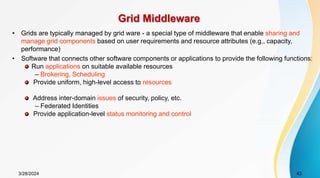 Grid Middleware
• Grids are typically managed by grid ware - a special type of middleware that enable sharing and
manage grid components based on user requirements and resource attributes (e.g., capacity,
performance)
• Software that connects other software components or applications to provide the following functions:
Run applications on suitable available resources
– Brokering, Scheduling
Provide uniform, high-level access to resources
Address inter-domain issues of security, policy, etc.
– Federated Identities
Provide application-level status monitoring and control
3/28/2024 43
 