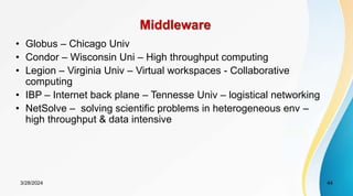 Middleware
• Globus – Chicago Univ
• Condor – Wisconsin Uni – High throughput computing
• Legion – Virginia Univ – Virtual workspaces - Collaborative
computing
• IBP – Internet back plane – Tennesse Univ – logistical networking
• NetSolve – solving scientific problems in heterogeneous env –
high throughput & data intensive
3/28/2024 44
 