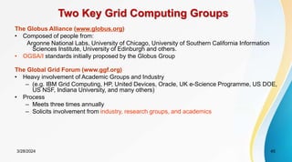 Two Key Grid Computing Groups
The Globus Alliance (www.globus.org)
• Composed of people from:
Argonne National Labs, University of Chicago, University of Southern California Information
Sciences Institute, University of Edinburgh and others.
• OGSA/I standards initially proposed by the Globus Group
The Global Grid Forum (www.ggf.org)
• Heavy involvement of Academic Groups and Industry
– (e.g. IBM Grid Computing, HP, United Devices, Oracle, UK e-Science Programme, US DOE,
US NSF, Indiana University, and many others)
• Process
– Meets three times annually
– Solicits involvement from industry, research groups, and academics
3/28/2024 45
 