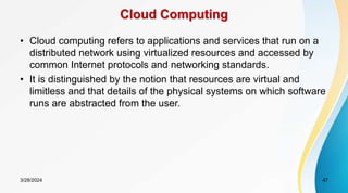Cloud Computing
• Cloud computing refers to applications and services that run on a
distributed network using virtualized resources and accessed by
common Internet protocols and networking standards.
• It is distinguished by the notion that resources are virtual and
limitless and that details of the physical systems on which software
runs are abstracted from the user.
3/28/2024 47
 