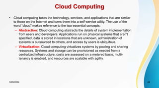 Cloud Computing
• Cloud computing takes the technology, services, and applications that are similar
to those on the Internet and turns them into a self-service utility. The use of the
word “cloud” makes reference to the two essential concepts:
– Abstraction: Cloud computing abstracts the details of system implementation
from users and developers. Applications run on physical systems that aren't
specified, data is stored in locations that are unknown, administration of
systems is outsourced to others, and access by users is ubiquitous.
– Virtualization: Cloud computing virtualizes systems by pooling and sharing
resources. Systems and storage can be provisioned as needed from a
centralized infrastructure, costs are assessed on a metered basis, multi-
tenancy is enabled, and resources are scalable with agility.
3/28/2024 48
 