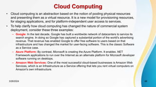Cloud Computing
• Cloud computing is an abstraction based on the notion of pooling physical resources
and presenting them as a virtual resource. It is a new model for provisioning resources,
for staging applications, and for platform-independent user access to services.
• To help clarify how cloud computing has changed the nature of commercial system
deployment, consider these three examples:
– Google: In the last decade, Google has built a worldwide network of datacenters to service its
search engine. In doing so Google has captured a substantial portion of the world's advertising
revenue. That revenue has enabled Google to offer free software to users based on that
infrastructure and has changed the market for user-facing software. This is the classic Software
as a Service case.
– Azure Platform: By contrast, Microsoft is creating the Azure Platform. It enables .NET
Framework applications to run over the Internet as an alternate platform for Microsoft developer
software running on desktops.
– Amazon Web Services: One of the most successful cloud-based businesses is Amazon Web
Services, which is an Infrastructure as a Service offering that lets you rent virtual computers on
Amazon's own infrastructure.
3/28/2024 49
 