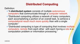 Distributed Computing
Definition:
 “A distributed system consists of multiple autonomous
computers that communicate through a computer network.
 “Distributed computing utilizes a network of many computers,
each accomplishing a portion of an overall task, to achieve a
computational result much more quickly than with a single
computer.”
 “Distributed computing is type of computing that involves multiple
computers; remote from each other with each having a role in a
computation problem or information processing.”
6
3/28/2024
 