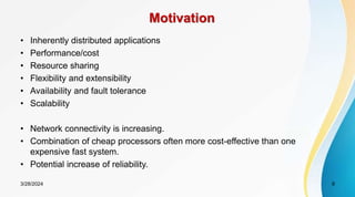 Motivation
• Inherently distributed applications
• Performance/cost
• Resource sharing
• Flexibility and extensibility
• Availability and fault tolerance
• Scalability
• Network connectivity is increasing.
• Combination of cheap processors often more cost-effective than one
expensive fast system.
• Potential increase of reliability.
9
3/28/2024
 