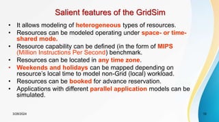 Salient features of the GridSim
• It allows modeling of heterogeneous types of resources.
• Resources can be modeled operating under space- or time-
shared mode.
• Resource capability can be defined (in the form of MIPS
(Million Instructions Per Second) benchmark.
• Resources can be located in any time zone.
• Weekends and holidays can be mapped depending on
resource’s local time to model non-Grid (local) workload.
• Resources can be booked for advance reservation.
• Applications with different parallel application models can be
simulated.
10
3/28/2024
 