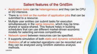 Salient features of the GridSim
• Application tasks can be heterogeneous and they can be CPU
or I/O intensive.
• There is no limit on the number of application jobs that can be
submitted to a resource.
• Multiple user entities can submit tasks for execution
simultaneously in the same resource, which may be time-
shared or space-shared. This feature helps in building
schedulers that can use different market-driven economic
models for selecting services competitively.
• Network speed between resources can be specified.
• It supports simulation of both static and dynamic schedulers.
• Statistics of all or selected operations can be recorded and
they can be analyzed using GridSim statistics analysis
methods.
11
3/28/2024
 