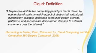 13
Cloud: Definition
“A large-scale distributed computing paradigm that is driven by
economies of scale, in which a pool of abstracted, virtualized,
dynamically-scalable, managed computing power, storage,
platforms, and services are delivered on demand to external
customers over the Internet.”
(According to Foster, Zhao, Raicu and Lu, Cloud Computing and Grid
Computing 360-Degree Compared, 2008)
 