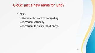 16
Cloud: just a new name for Grid?
• YES:
– Reduce the cost of computing
– Increase reliability
– Increase flexibility (third party)
 