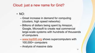 17
Cloud: just a new name for Grid?
• NO:
– Great increase in demand for computing
(clusters, high speed networks)
– Billions of dollars being spent by Amazon,
Google, Microsoft to create real commercial
large-scale systems with hundreds of thousands
of computers
– www.top500.org shows supercomputers with
100,000+ computers
– Analysis of massive data
 