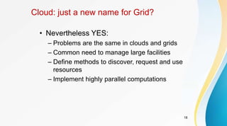 18
Cloud: just a new name for Grid?
• Nevertheless YES:
– Problems are the same in clouds and grids
– Common need to manage large facilities
– Define methods to discover, request and use
resources
– Implement highly parallel computations
 