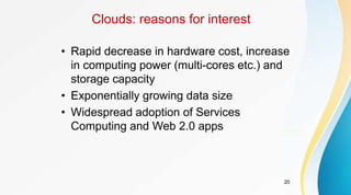 20
Clouds: reasons for interest
• Rapid decrease in hardware cost, increase
in computing power (multi-cores etc.) and
storage capacity
• Exponentially growing data size
• Widespread adoption of Services
Computing and Web 2.0 apps
 