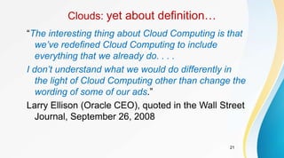 21
Clouds: yet about definition…
“The interesting thing about Cloud Computing is that
we’ve redefined Cloud Computing to include
everything that we already do. . . .
I don’t understand what we would do differently in
the light of Cloud Computing other than change the
wording of some of our ads.”
Larry Ellison (Oracle CEO), quoted in the Wall Street
Journal, September 26, 2008
 