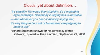 23
Clouds: yet about definition…
“It’s stupidity. It’s worse than stupidity: it’s a marketing
hype campaign. Somebody is saying this is inevitable
— and whenever you hear somebody saying that,
it’s very likely to be a set of businesses campaigning to
make it true.”
Richard Stallman (known for his advocacy of free
software), quoted in The Guardian, September 29, 2008
 