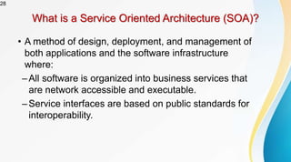 28
What is a Service Oriented Architecture (SOA)?
• A method of design, deployment, and management of
both applications and the software infrastructure
where:
–All software is organized into business services that
are network accessible and executable.
–Service interfaces are based on public standards for
interoperability.
 