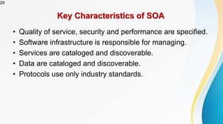 29
Key Characteristics of SOA
• Quality of service, security and performance are specified.
• Software infrastructure is responsible for managing.
• Services are cataloged and discoverable.
• Data are cataloged and discoverable.
• Protocols use only industry standards.
 