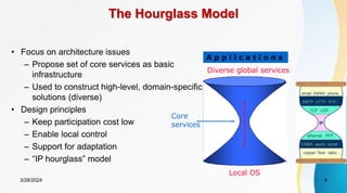 The Hourglass Model
• Focus on architecture issues
– Propose set of core services as basic
infrastructure
– Used to construct high-level, domain-specific
solutions (diverse)
• Design principles
– Keep participation cost low
– Enable local control
– Support for adaptation
– “IP hourglass” model
Diverse global services
Core
services
Local OS
A p p l i c a t i o n s
3/28/2024 4
 