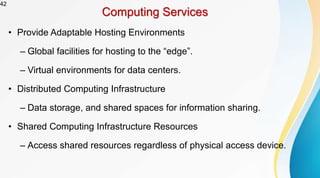 42
Computing Services
• Provide Adaptable Hosting Environments
– Global facilities for hosting to the “edge”.
– Virtual environments for data centers.
• Distributed Computing Infrastructure
– Data storage, and shared spaces for information sharing.
• Shared Computing Infrastructure Resources
– Access shared resources regardless of physical access device.
 