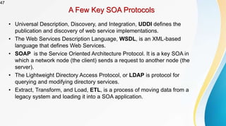 47
A Few Key SOA Protocols
• Universal Description, Discovery, and Integration, UDDI defines the
publication and discovery of web service implementations.
• The Web Services Description Language, WSDL, is an XML-based
language that defines Web Services.
• SOAP is the Service Oriented Architecture Protocol. It is a key SOA in
which a network node (the client) sends a request to another node (the
server).
• The Lightweight Directory Access Protocol, or LDAP is protocol for
querying and modifying directory services.
• Extract, Transform, and Load, ETL, is a process of moving data from a
legacy system and loading it into a SOA application.
 