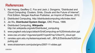 References
1. Kai Hwang, Geoffery C. Fox and Jack J. Dongarra, “Distributed and
Cloud Computing: Clusters, Grids, Clouds and the Future of Internet”,
First Edition, Morgan Kaufman Publisher, an Imprint of Elsevier, 2012.
2. Distributed Computing. http://distributedcomputing.info/index.html
3. Jie Wu, Distributed System Design, CRC Press, 1999.
4. Distributed Computing, Wikipedia
http://en.wikipedia.org/wiki/Distributed_computing
5. www.psgtech.edu/yrgcc/attach/GridComputing-an%20introduction.ppt
6. www.cse.unr.edu/~mgunes/cpe401/cpe401sp12/lect15_cloud.ppt
7. csnotes.upm.edu.my/kelasmaya/web.nsf/.../$FILE/Distributed%20Com
puting.ppt
8. www.strassmann.com/pubs/gmu/2007-11-slides.ppt
48
3/28/2024
 